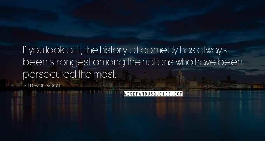 Trevor Noah Quotes: If you look at it, the history of comedy has always been strongest among the nations who have been persecuted the most.