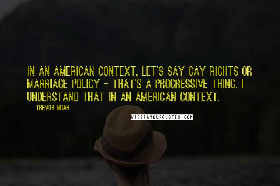 Trevor Noah Quotes: In an American context, let's say gay rights or marriage policy - that's a progressive thing. I understand that in an American context.