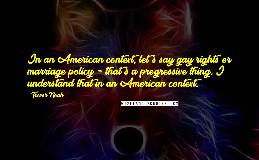 Trevor Noah Quotes: In an American context, let's say gay rights or marriage policy - that's a progressive thing. I understand that in an American context.