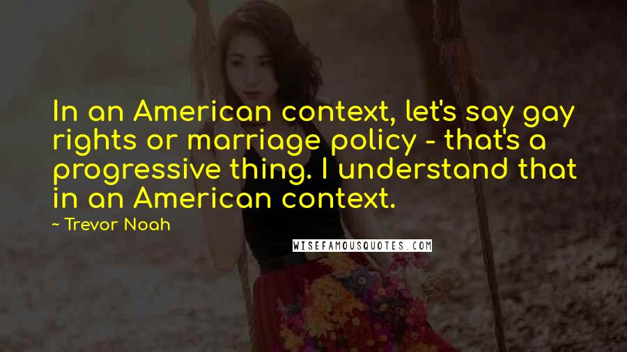 Trevor Noah Quotes: In an American context, let's say gay rights or marriage policy - that's a progressive thing. I understand that in an American context.