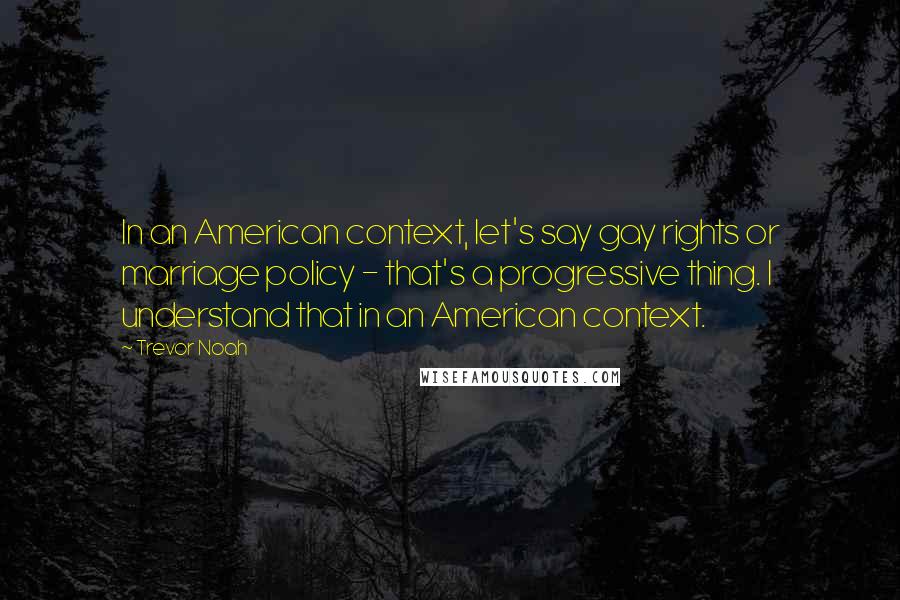 Trevor Noah Quotes: In an American context, let's say gay rights or marriage policy - that's a progressive thing. I understand that in an American context.