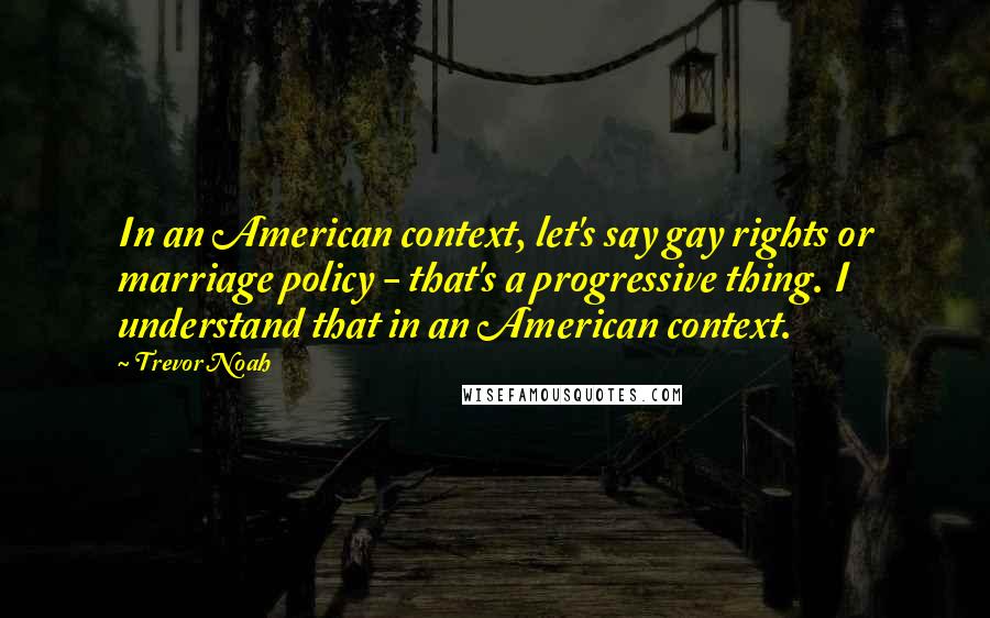 Trevor Noah Quotes: In an American context, let's say gay rights or marriage policy - that's a progressive thing. I understand that in an American context.