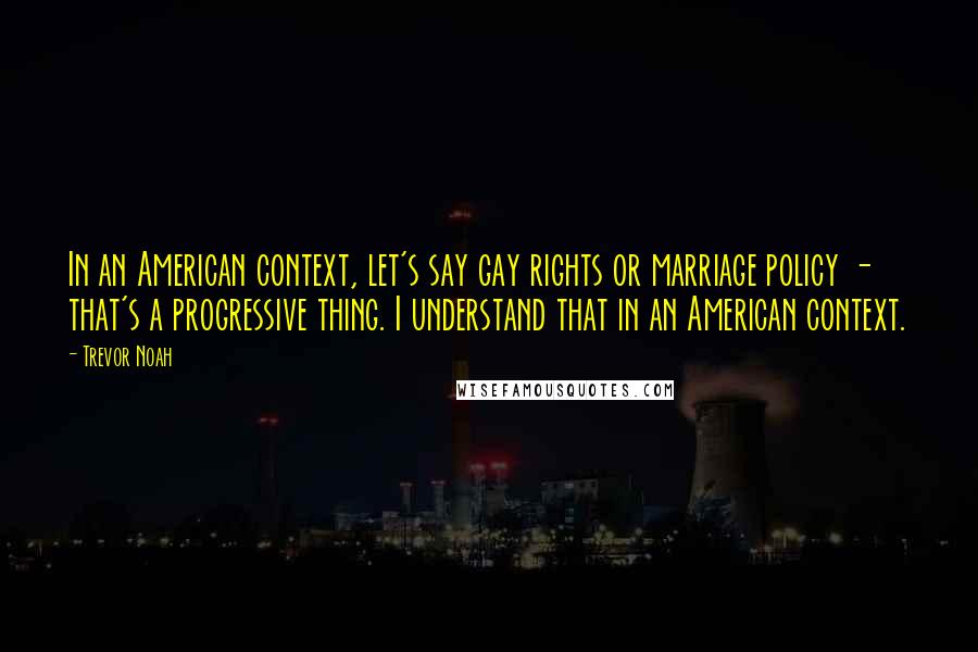 Trevor Noah Quotes: In an American context, let's say gay rights or marriage policy - that's a progressive thing. I understand that in an American context.