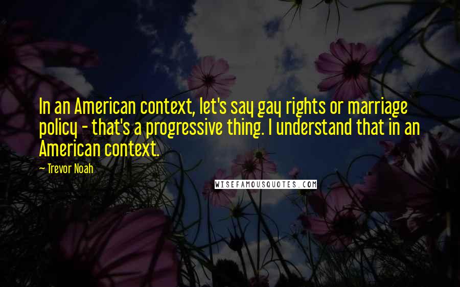 Trevor Noah Quotes: In an American context, let's say gay rights or marriage policy - that's a progressive thing. I understand that in an American context.