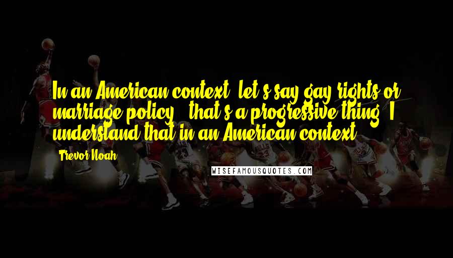 Trevor Noah Quotes: In an American context, let's say gay rights or marriage policy - that's a progressive thing. I understand that in an American context.
