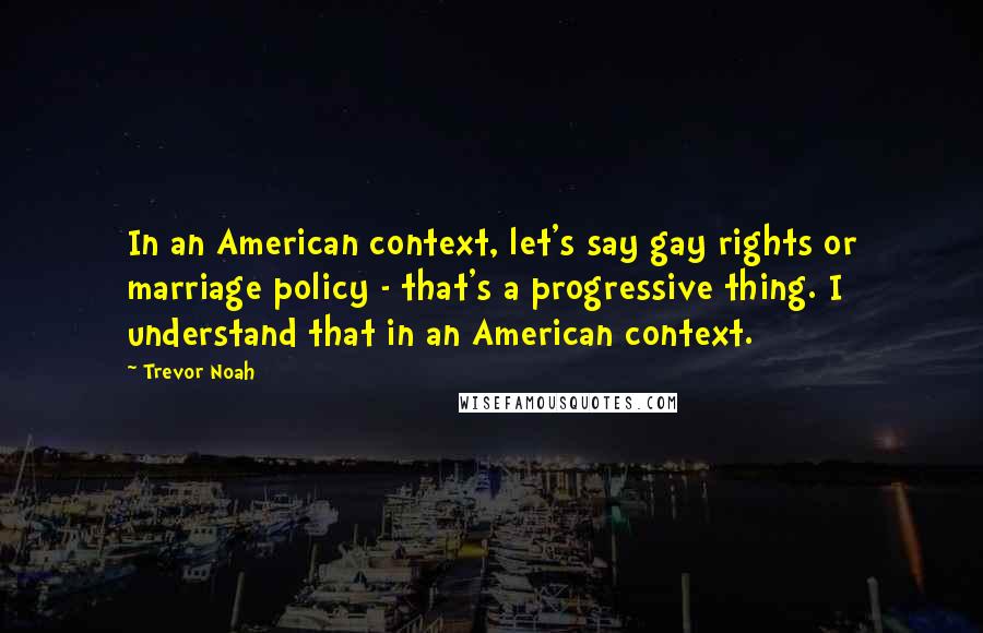 Trevor Noah Quotes: In an American context, let's say gay rights or marriage policy - that's a progressive thing. I understand that in an American context.