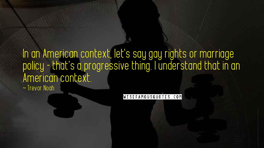 Trevor Noah Quotes: In an American context, let's say gay rights or marriage policy - that's a progressive thing. I understand that in an American context.