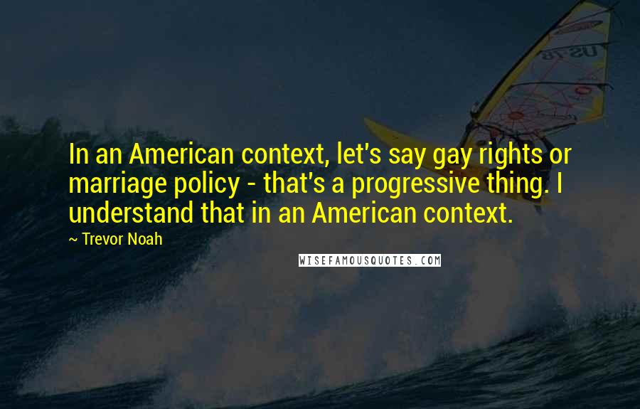 Trevor Noah Quotes: In an American context, let's say gay rights or marriage policy - that's a progressive thing. I understand that in an American context.