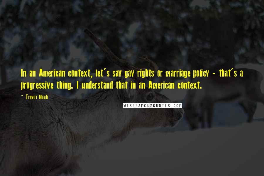 Trevor Noah Quotes: In an American context, let's say gay rights or marriage policy - that's a progressive thing. I understand that in an American context.