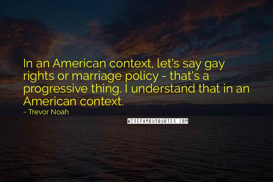 Trevor Noah Quotes: In an American context, let's say gay rights or marriage policy - that's a progressive thing. I understand that in an American context.
