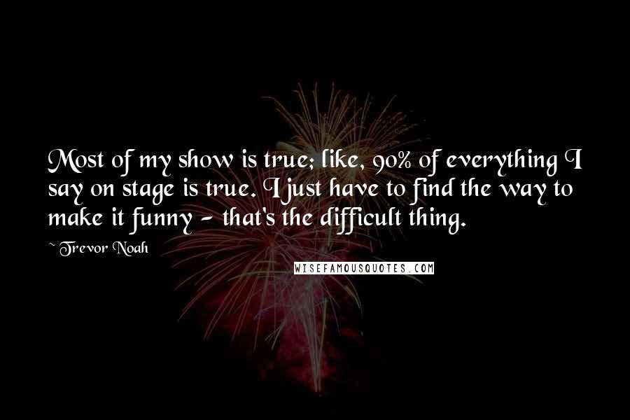 Trevor Noah Quotes: Most of my show is true; like, 90% of everything I say on stage is true. I just have to find the way to make it funny - that's the difficult thing.