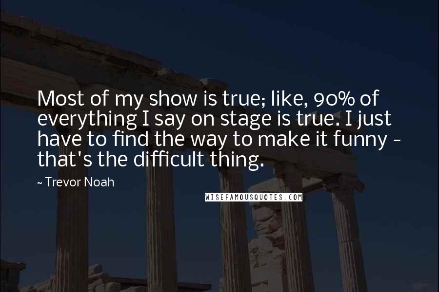 Trevor Noah Quotes: Most of my show is true; like, 90% of everything I say on stage is true. I just have to find the way to make it funny - that's the difficult thing.