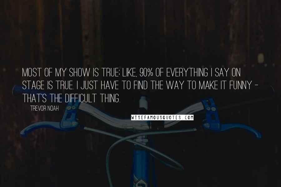 Trevor Noah Quotes: Most of my show is true; like, 90% of everything I say on stage is true. I just have to find the way to make it funny - that's the difficult thing.