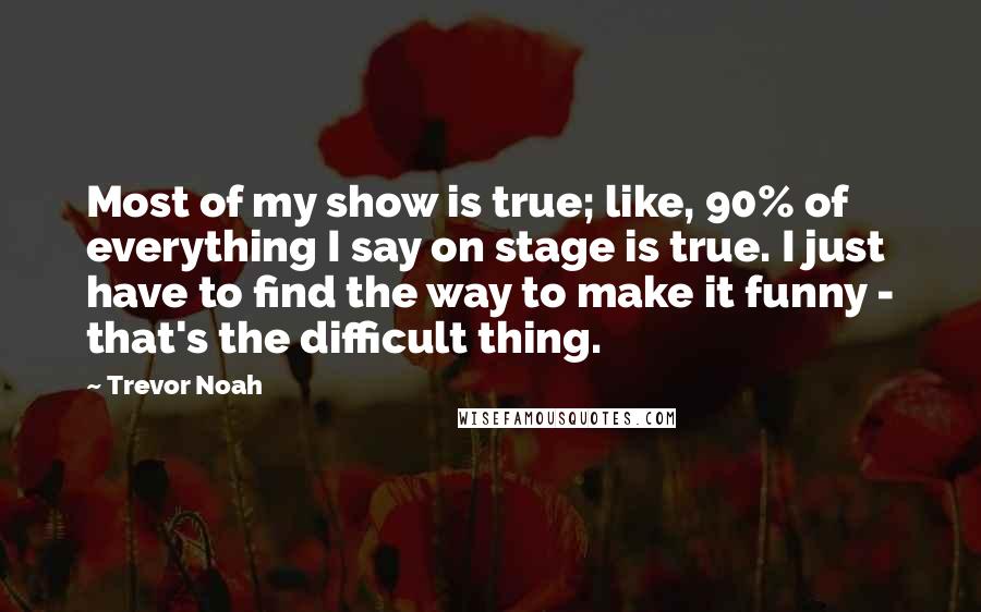 Trevor Noah Quotes: Most of my show is true; like, 90% of everything I say on stage is true. I just have to find the way to make it funny - that's the difficult thing.