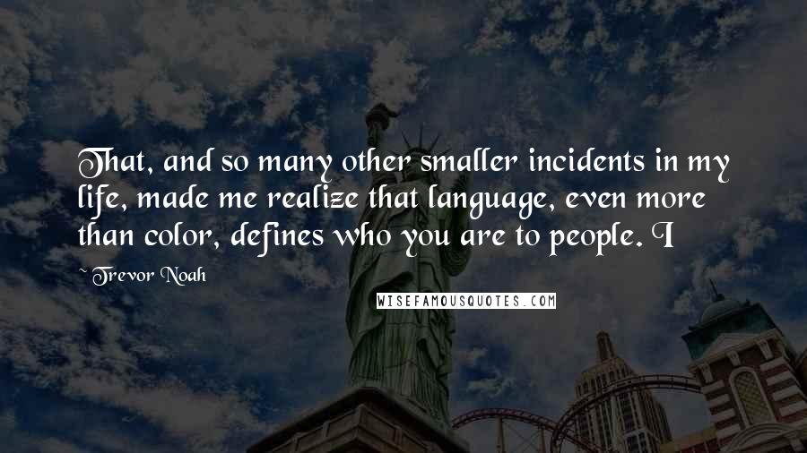 Trevor Noah Quotes: That, and so many other smaller incidents in my life, made me realize that language, even more than color, defines who you are to people. I