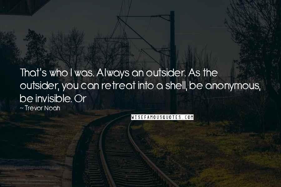Trevor Noah Quotes: That's who I was. Always an outsider. As the outsider, you can retreat into a shell, be anonymous, be invisible. Or