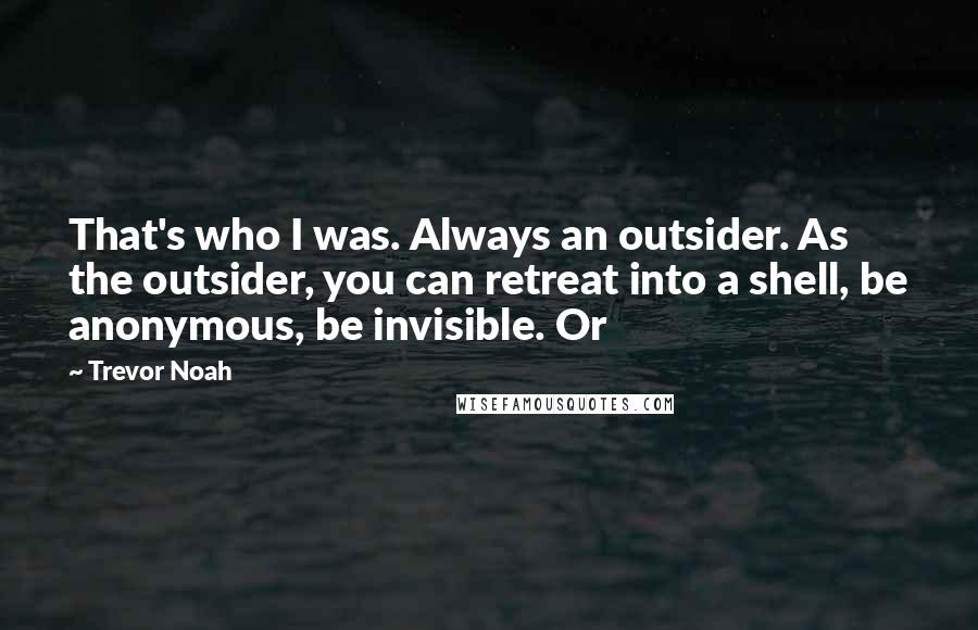 Trevor Noah Quotes: That's who I was. Always an outsider. As the outsider, you can retreat into a shell, be anonymous, be invisible. Or