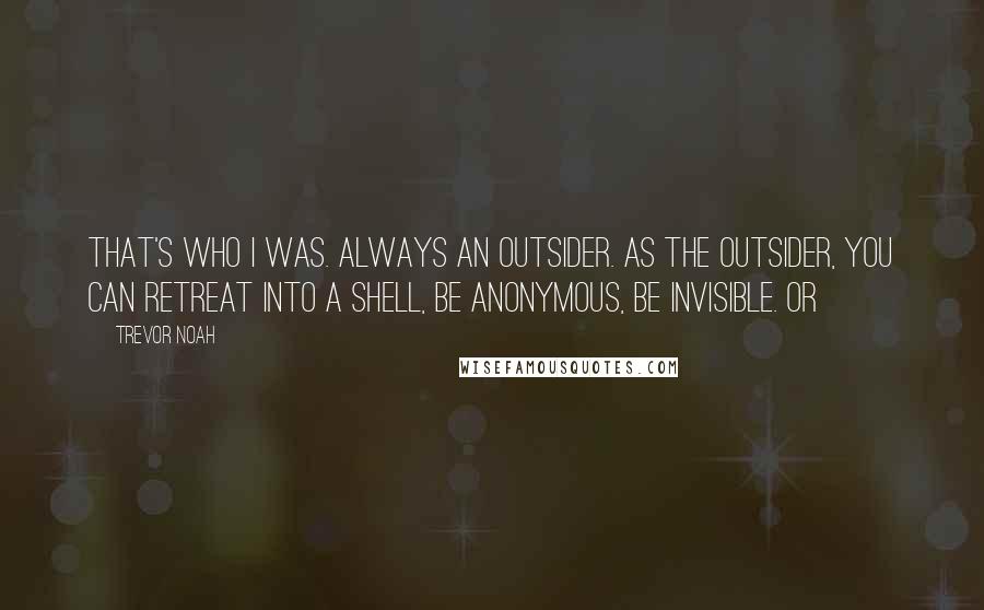 Trevor Noah Quotes: That's who I was. Always an outsider. As the outsider, you can retreat into a shell, be anonymous, be invisible. Or