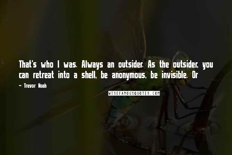 Trevor Noah Quotes: That's who I was. Always an outsider. As the outsider, you can retreat into a shell, be anonymous, be invisible. Or