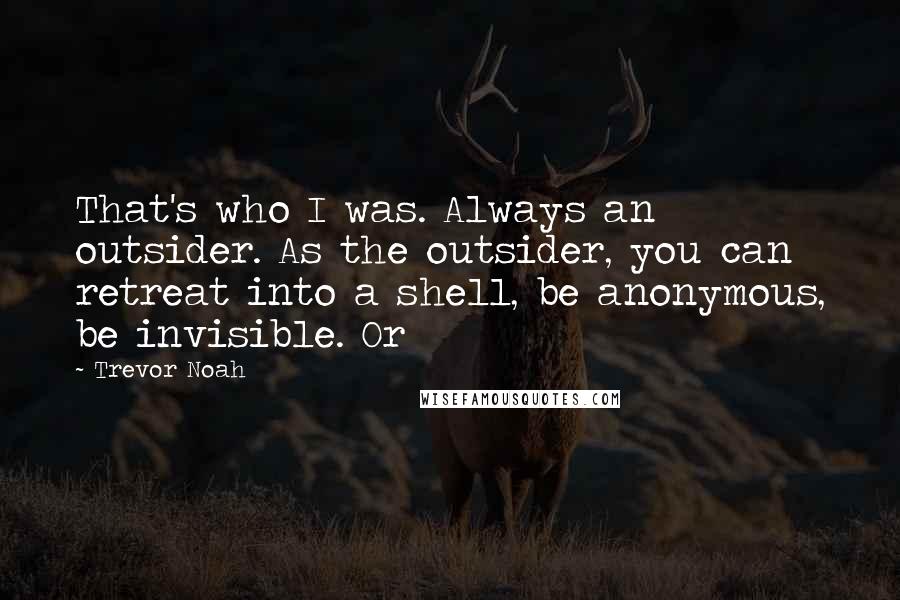 Trevor Noah Quotes: That's who I was. Always an outsider. As the outsider, you can retreat into a shell, be anonymous, be invisible. Or