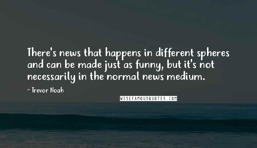 Trevor Noah Quotes: There's news that happens in different spheres and can be made just as funny, but it's not necessarily in the normal news medium.