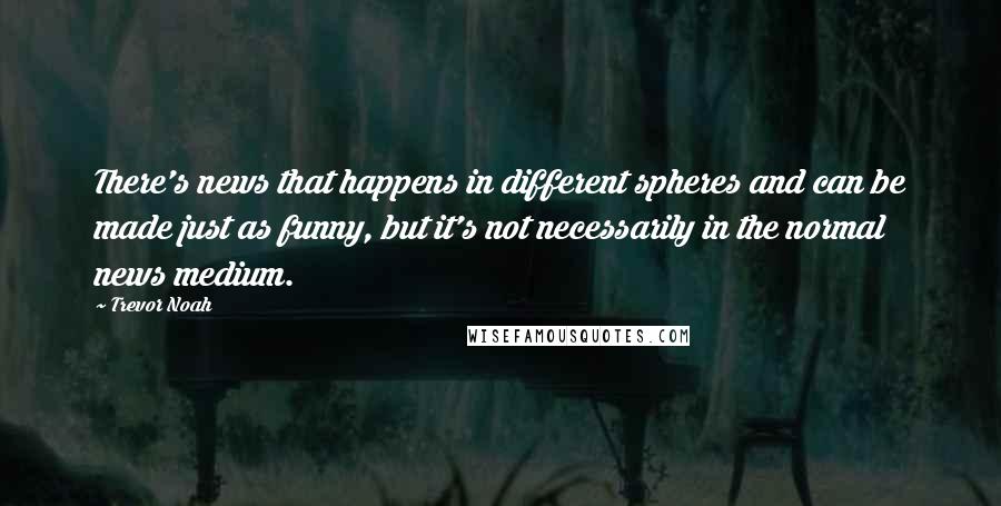 Trevor Noah Quotes: There's news that happens in different spheres and can be made just as funny, but it's not necessarily in the normal news medium.