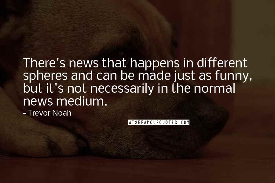 Trevor Noah Quotes: There's news that happens in different spheres and can be made just as funny, but it's not necessarily in the normal news medium.