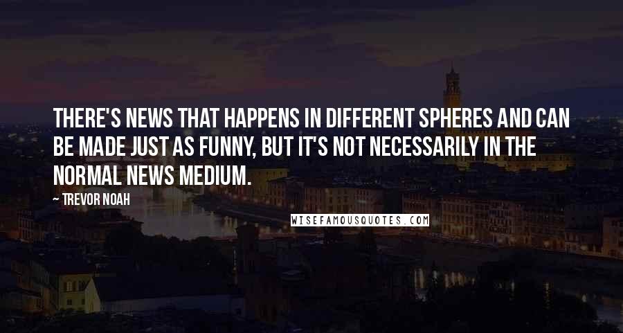 Trevor Noah Quotes: There's news that happens in different spheres and can be made just as funny, but it's not necessarily in the normal news medium.