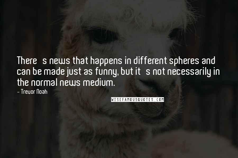 Trevor Noah Quotes: There's news that happens in different spheres and can be made just as funny, but it's not necessarily in the normal news medium.