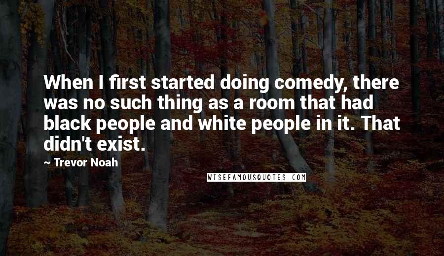 Trevor Noah Quotes: When I first started doing comedy, there was no such thing as a room that had black people and white people in it. That didn't exist.