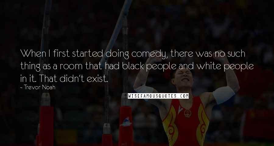 Trevor Noah Quotes: When I first started doing comedy, there was no such thing as a room that had black people and white people in it. That didn't exist.