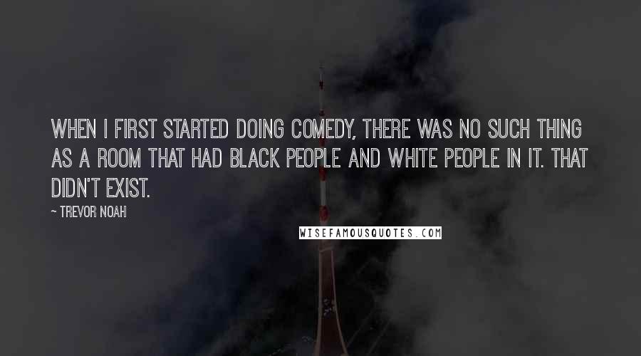 Trevor Noah Quotes: When I first started doing comedy, there was no such thing as a room that had black people and white people in it. That didn't exist.