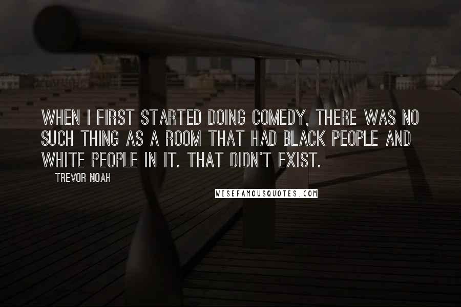 Trevor Noah Quotes: When I first started doing comedy, there was no such thing as a room that had black people and white people in it. That didn't exist.