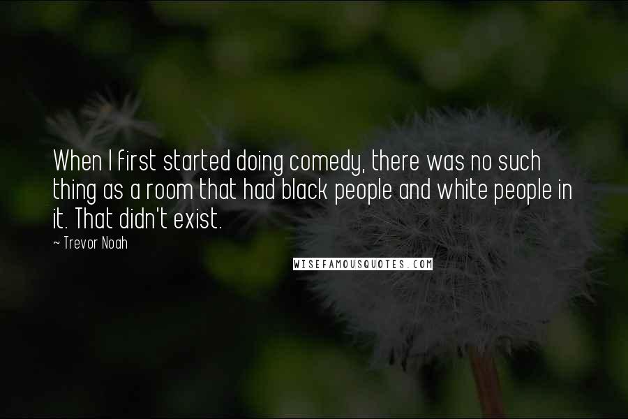 Trevor Noah Quotes: When I first started doing comedy, there was no such thing as a room that had black people and white people in it. That didn't exist.