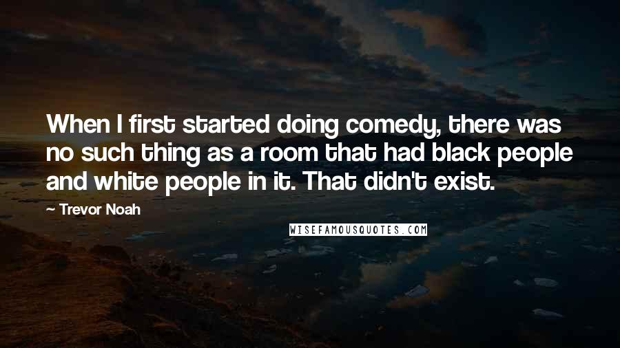 Trevor Noah Quotes: When I first started doing comedy, there was no such thing as a room that had black people and white people in it. That didn't exist.