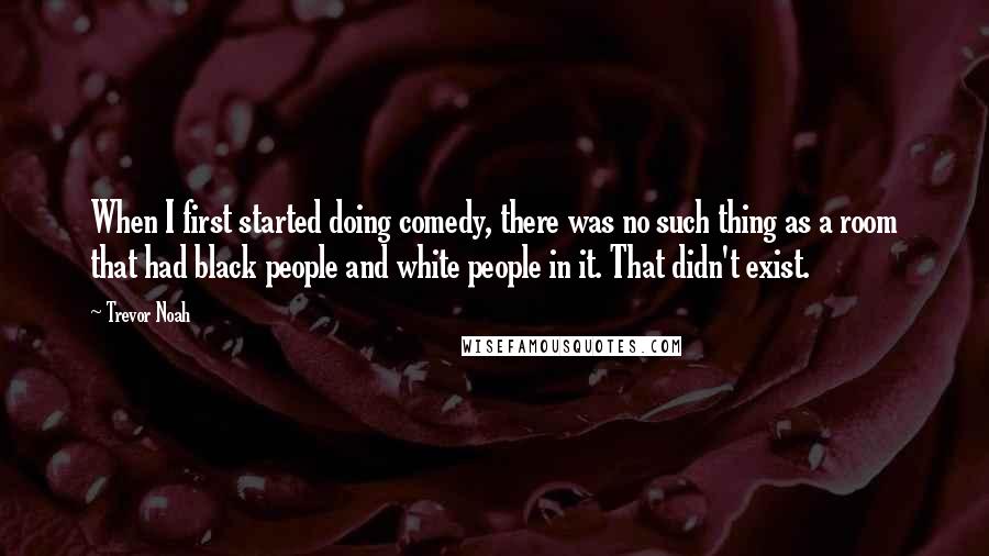 Trevor Noah Quotes: When I first started doing comedy, there was no such thing as a room that had black people and white people in it. That didn't exist.