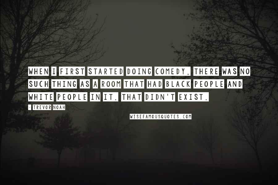 Trevor Noah Quotes: When I first started doing comedy, there was no such thing as a room that had black people and white people in it. That didn't exist.