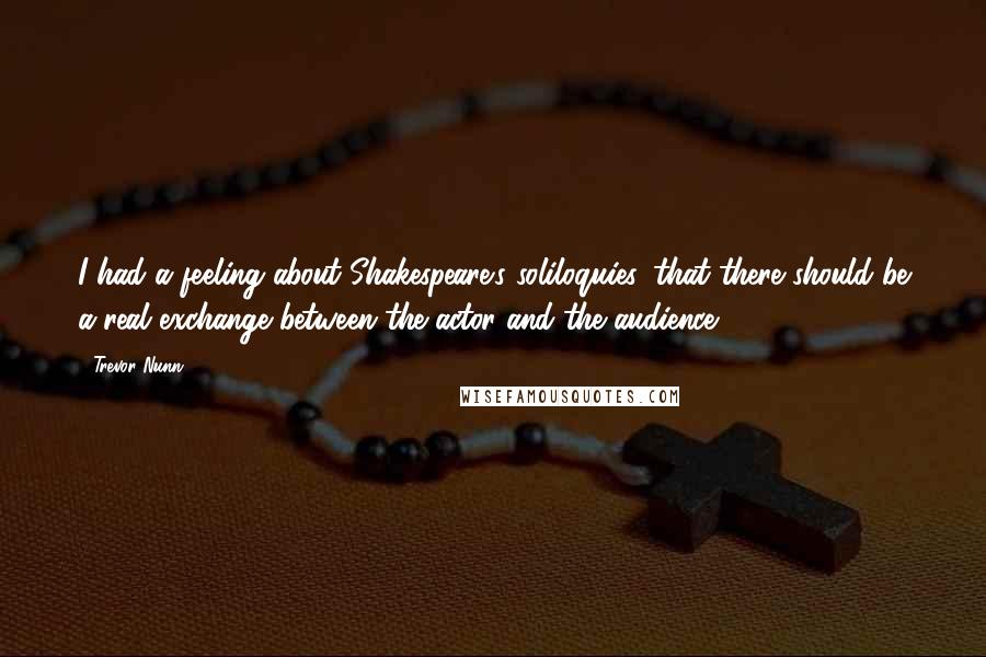 Trevor Nunn Quotes: I had a feeling about Shakespeare's soliloquies, that there should be a real exchange between the actor and the audience.