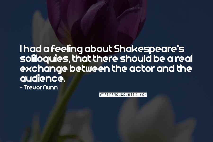 Trevor Nunn Quotes: I had a feeling about Shakespeare's soliloquies, that there should be a real exchange between the actor and the audience.