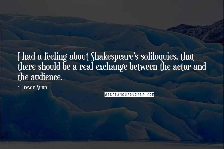 Trevor Nunn Quotes: I had a feeling about Shakespeare's soliloquies, that there should be a real exchange between the actor and the audience.