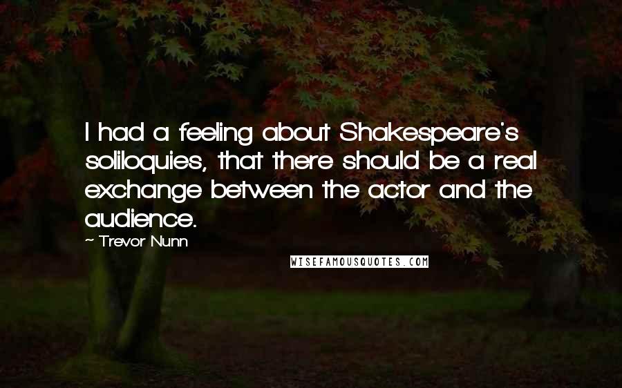 Trevor Nunn Quotes: I had a feeling about Shakespeare's soliloquies, that there should be a real exchange between the actor and the audience.