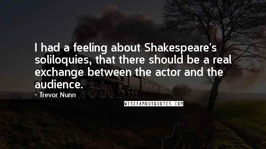 Trevor Nunn Quotes: I had a feeling about Shakespeare's soliloquies, that there should be a real exchange between the actor and the audience.