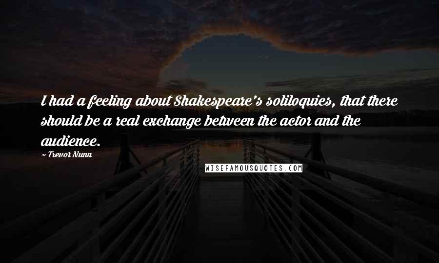 Trevor Nunn Quotes: I had a feeling about Shakespeare's soliloquies, that there should be a real exchange between the actor and the audience.