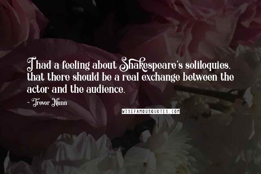 Trevor Nunn Quotes: I had a feeling about Shakespeare's soliloquies, that there should be a real exchange between the actor and the audience.