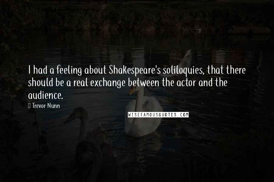 Trevor Nunn Quotes: I had a feeling about Shakespeare's soliloquies, that there should be a real exchange between the actor and the audience.