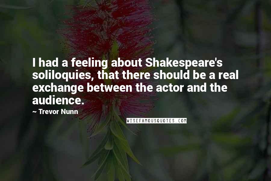 Trevor Nunn Quotes: I had a feeling about Shakespeare's soliloquies, that there should be a real exchange between the actor and the audience.