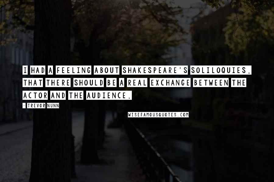 Trevor Nunn Quotes: I had a feeling about Shakespeare's soliloquies, that there should be a real exchange between the actor and the audience.