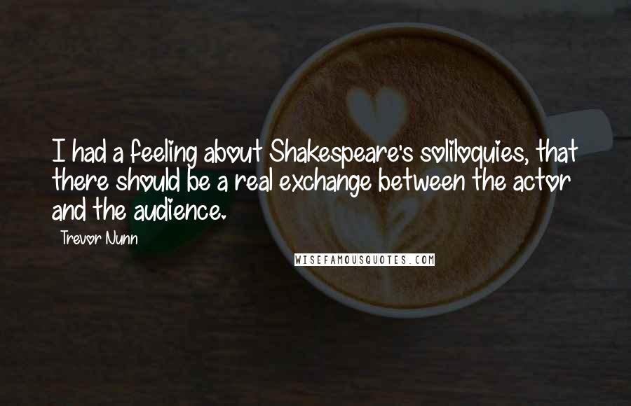 Trevor Nunn Quotes: I had a feeling about Shakespeare's soliloquies, that there should be a real exchange between the actor and the audience.