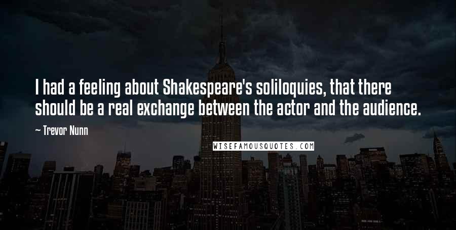 Trevor Nunn Quotes: I had a feeling about Shakespeare's soliloquies, that there should be a real exchange between the actor and the audience.