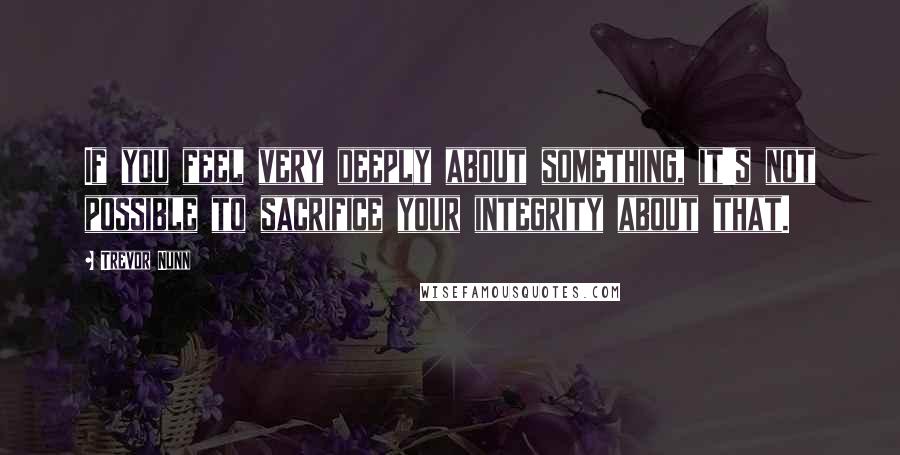 Trevor Nunn Quotes: If you feel very deeply about something, it's not possible to sacrifice your integrity about that.
